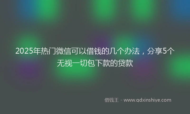 2025年热门微信可以借钱的几个办法，分享5个无视一切包下款的贷款