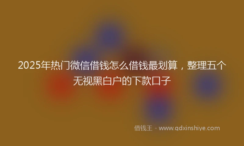 2025年热门微信借钱怎么借钱最划算，整理五个无视黑白户的下款口子