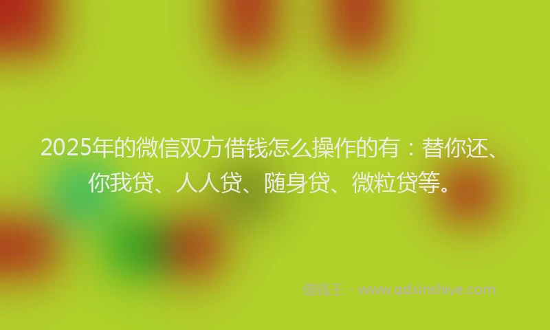 2025年的微信双方借钱怎么操作的有：替你还、你我贷、人人贷、随身贷、微粒贷等。