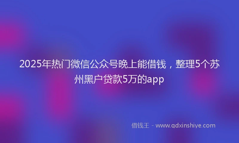 2025年热门微信公众号晚上能借钱，整理5个苏州黑户贷款5万的app