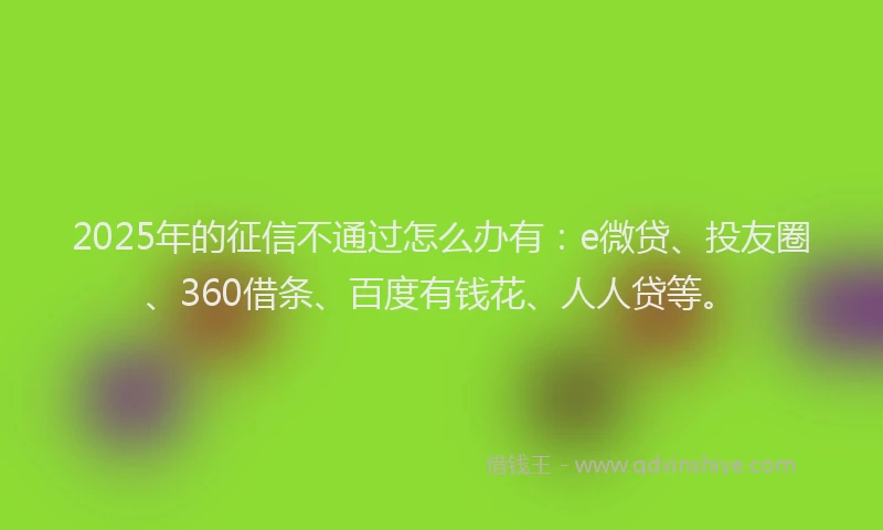 2025年的征信不通过怎么办有：e微贷、投友圈、360借条、百度有钱花、人人贷等。