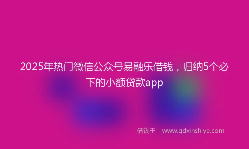 2025年热门微信公众号易融乐借钱，归纳5个必下的小额贷款app