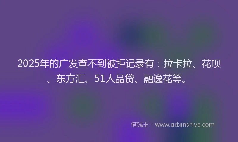 2025年的广发查不到被拒记录有：拉卡拉、花呗、东方汇、51人品贷、融逸花等。