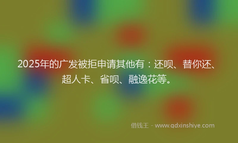 2025年的广发被拒申请其他有：还呗、替你还、超人卡、省呗、融逸花等。