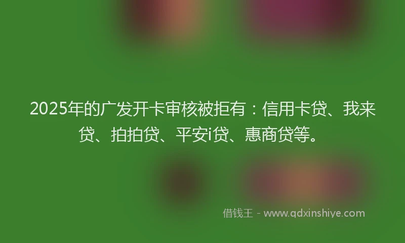 2025年的广发开卡审核被拒有：信用卡贷、我来贷、拍拍贷、平安i贷、惠商贷等。