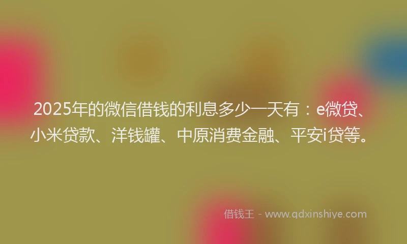 2025年的微信借钱的利息多少一天有：e微贷、小米贷款、洋钱罐、中原消费金融、平安i贷等。