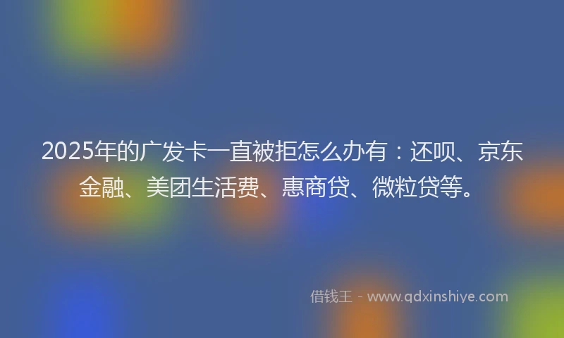2025年的广发卡一直被拒怎么办有：还呗、京东金融、美团生活费、惠商贷、微粒贷等。