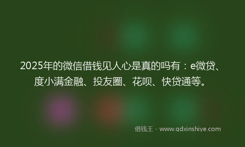 2025年的微信借钱见人心是真的吗有：e微贷、度小满金融、投友圈、花呗、快贷通等。