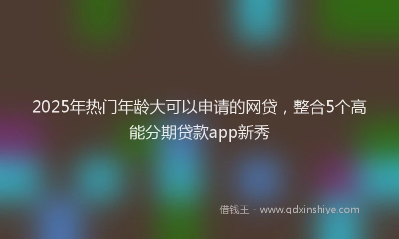 2025年热门年龄大可以申请的网贷，整合5个高能分期贷款app新秀