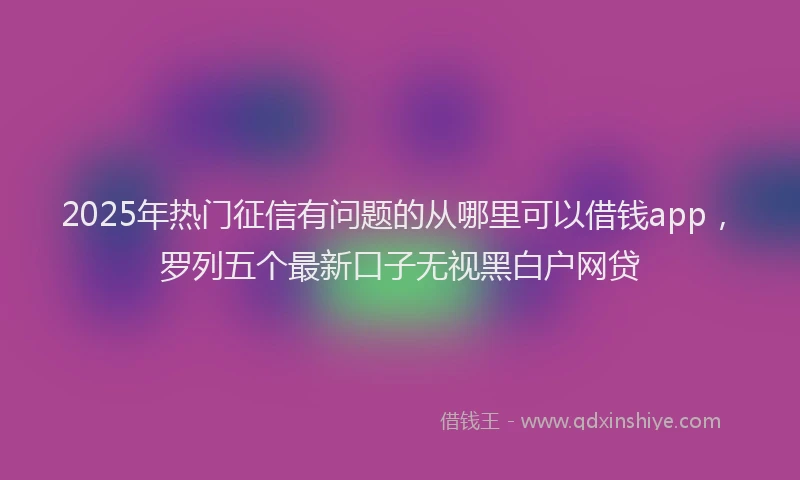 2025年热门征信有问题的从哪里可以借钱app，罗列五个最新口子无视黑白户网贷