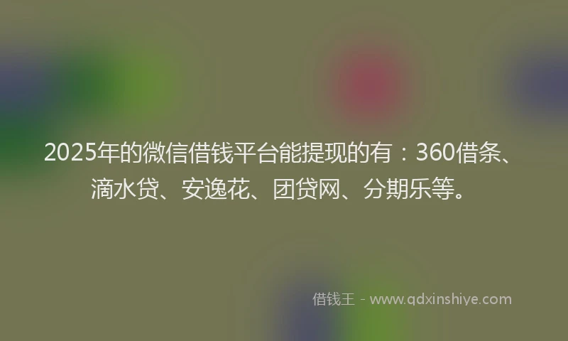 2025年的微信借钱平台能提现的有：360借条、滴水贷、安逸花、团贷网、分期乐等。