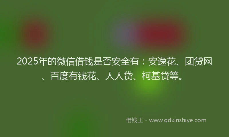 2025年的微信借钱是否安全有：安逸花、团贷网、百度有钱花、人人贷、柯基贷等。