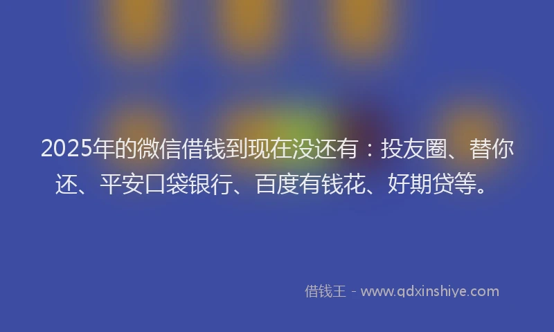2025年的微信借钱到现在没还有：投友圈、替你还、平安口袋银行、百度有钱花、好期贷等。