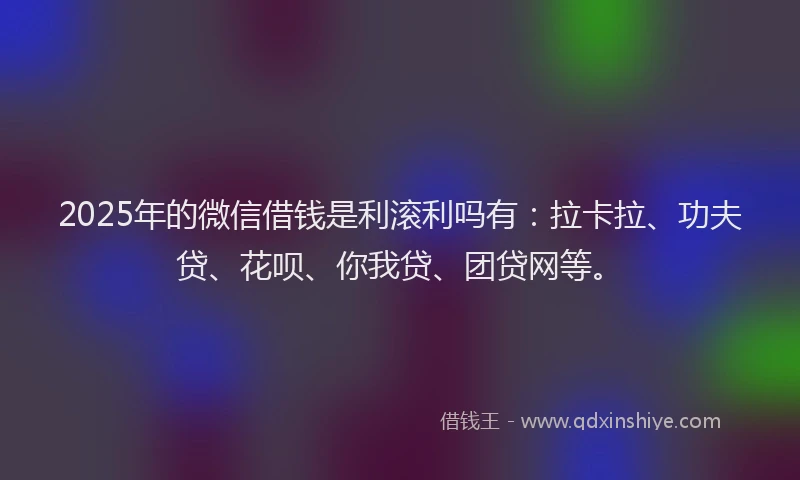 2025年的微信借钱是利滚利吗有：拉卡拉、功夫贷、花呗、你我贷、团贷网等。