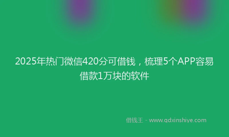 2025年热门微信420分可借钱，梳理5个APP容易借款1万块的软件