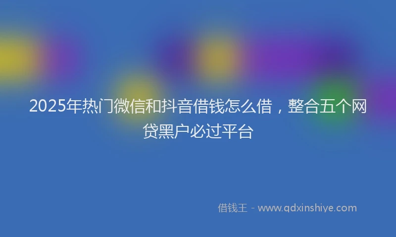 2025年热门微信和抖音借钱怎么借，整合五个网贷黑户必过平台