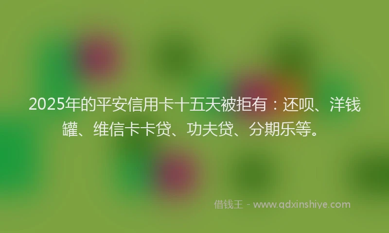 2025年的平安信用卡十五天被拒有：还呗、洋钱罐、维信卡卡贷、功夫贷、分期乐等。
