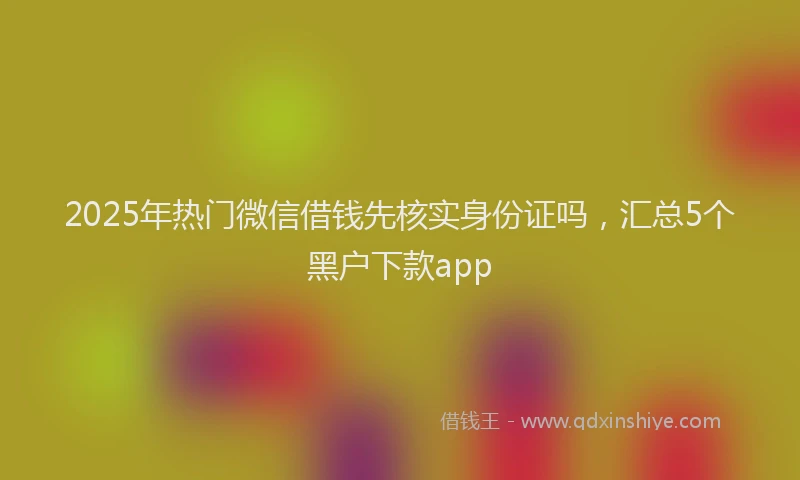 2025年热门微信借钱先核实身份证吗，汇总5个黑户下款app