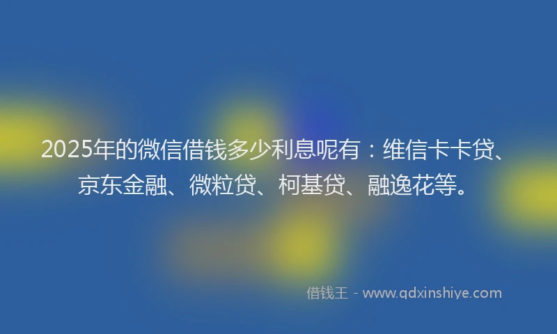 2025年的微信借钱多少利息呢有：维信卡卡贷、京东金融、微粒贷、柯基贷、融逸花等。