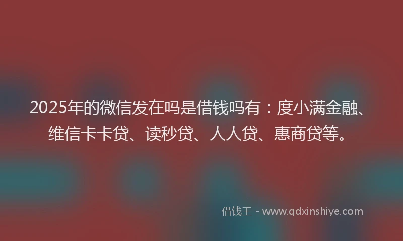 2025年的微信发在吗是借钱吗有：度小满金融、维信卡卡贷、读秒贷、人人贷、惠商贷等。