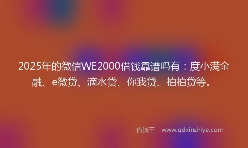 2025年的微信WE2000借钱靠谱吗有：度小满金融、e微贷、滴水贷、你我贷、拍拍贷等。