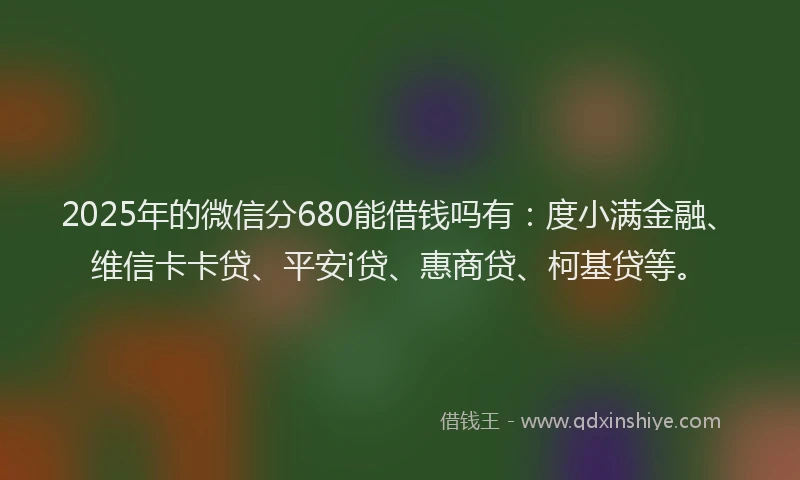 2025年的微信分680能借钱吗有：度小满金融、维信卡卡贷、平安i贷、惠商贷、柯基贷等。