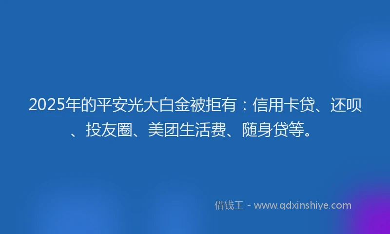 2025年的平安光大白金被拒有：信用卡贷、还呗、投友圈、美团生活费、随身贷等。