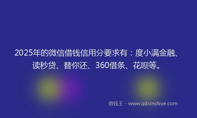 2025年的微信借钱信用分要求有：度小满金融、读秒贷、替你还、360借条、花呗等。