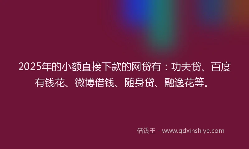 2025年的小额直接下款的网贷有：功夫贷、百度有钱花、微博借钱、随身贷、融逸花等。