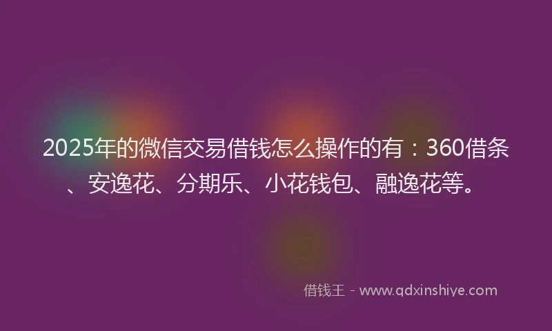2025年的微信交易借钱怎么操作的有：360借条、安逸花、分期乐、小花钱包、融逸花等。