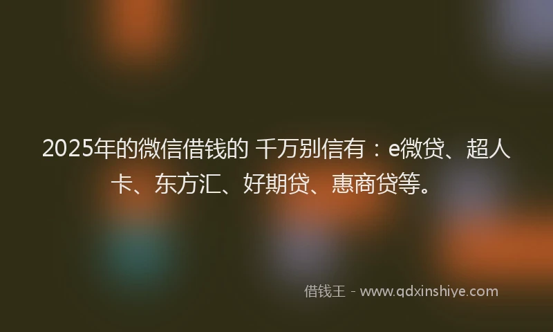 2025年的微信借钱的 千万别信有：e微贷、超人卡、东方汇、好期贷、惠商贷等。