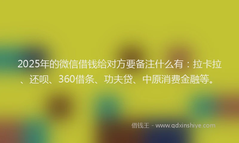 2025年的微信借钱给对方要备注什么有：拉卡拉、还呗、360借条、功夫贷、中原消费金融等。
