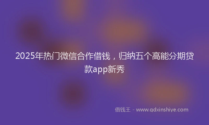 2025年热门微信合作借钱，归纳五个高能分期贷款app新秀