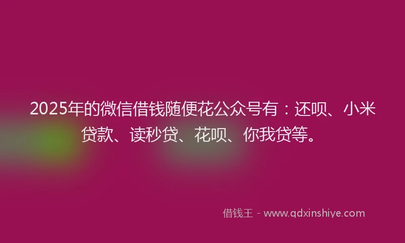 2025年的微信借钱随便花公众号有：还呗、小米贷款、读秒贷、花呗、你我贷等。