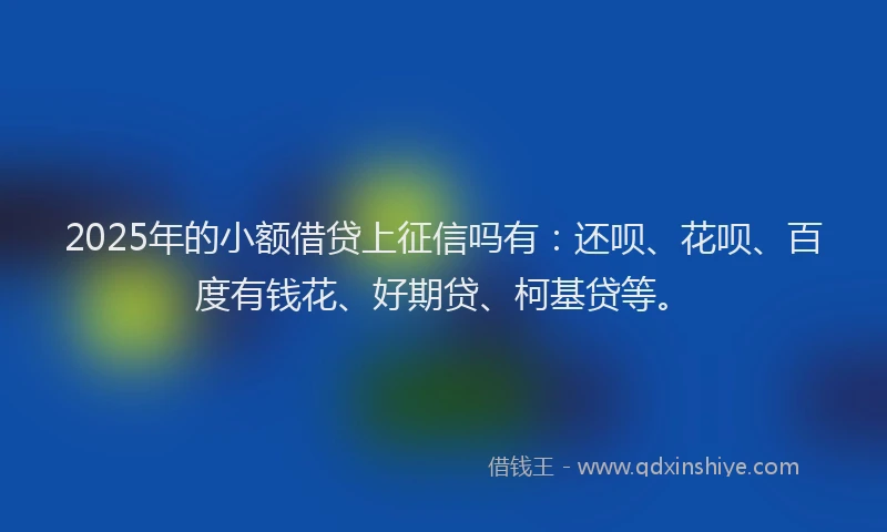 2025年的小额借贷上征信吗有：还呗、花呗、百度有钱花、好期贷、柯基贷等。