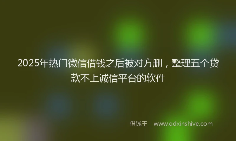 2025年热门微信借钱之后被对方删，整理五个贷款不上诚信平台的软件