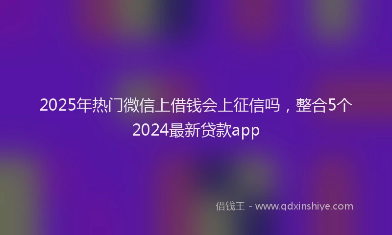 2025年热门微信上借钱会上征信吗，整合5个2024最新贷款app