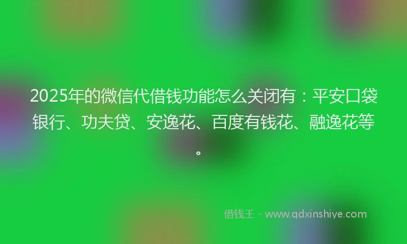 2025年的微信代借钱功能怎么关闭有：平安口袋银行、功夫贷、安逸花、百度有钱花、融逸花等。