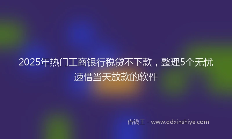 2025年热门工商银行税贷不下款，整理5个无忧速借当天放款的软件