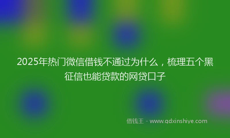 2025年热门微信借钱不通过为什么，梳理五个黑征信也能贷款的网贷口子