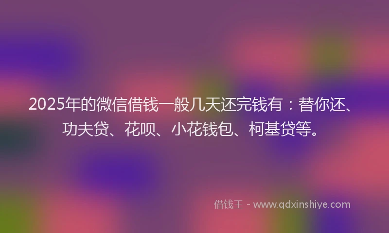2025年的微信借钱一般几天还完钱有：替你还、功夫贷、花呗、小花钱包、柯基贷等。