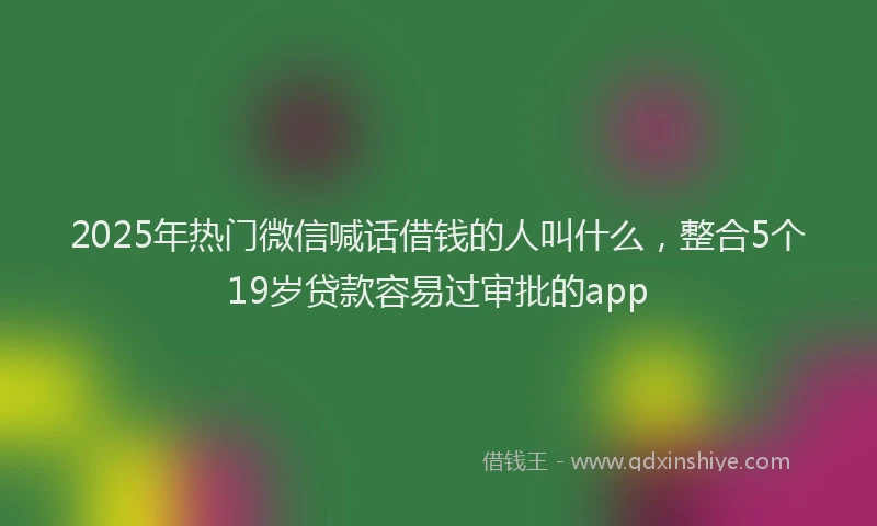 2025年热门微信喊话借钱的人叫什么，整合5个19岁贷款容易过审批的app