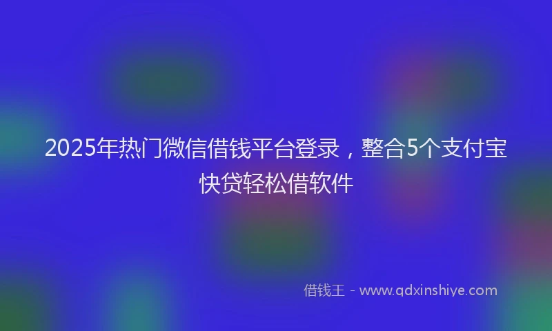 2025年热门微信借钱平台登录，整合5个支付宝快贷轻松借软件