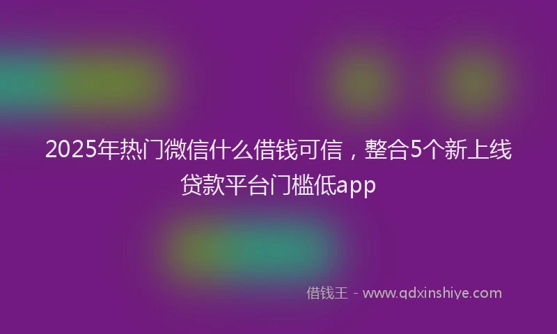 2025年热门微信什么借钱可信，整合5个新上线贷款平台门槛低app