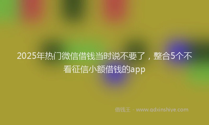 2025年热门微信借钱当时说不要了，整合5个不看征信小额借钱的app