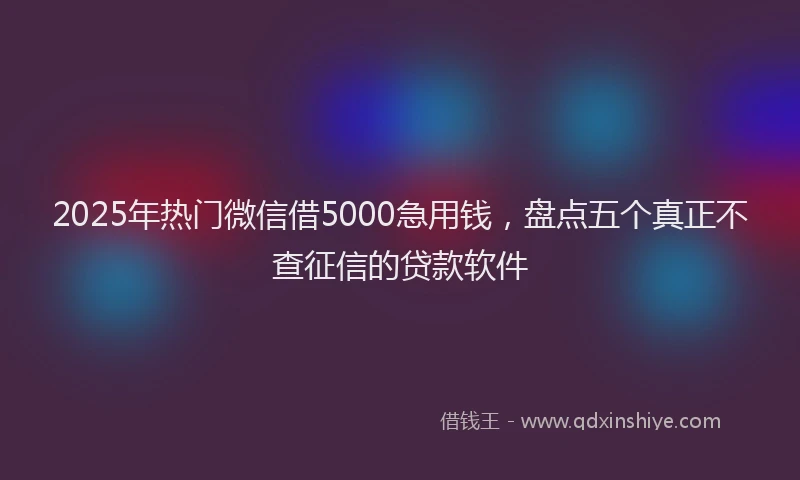 2025年热门微信借5000急用钱，盘点五个真正不查征信的贷款软件