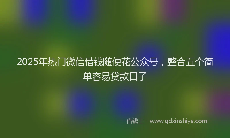 2025年热门微信借钱随便花公众号，整合五个简单容易贷款口子