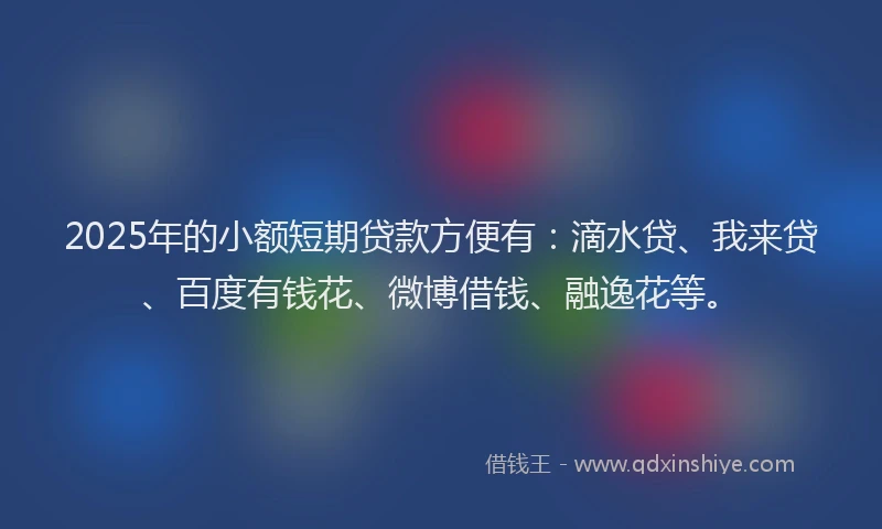 2025年的小额短期贷款方便有：滴水贷、我来贷、百度有钱花、微博借钱、融逸花等。
