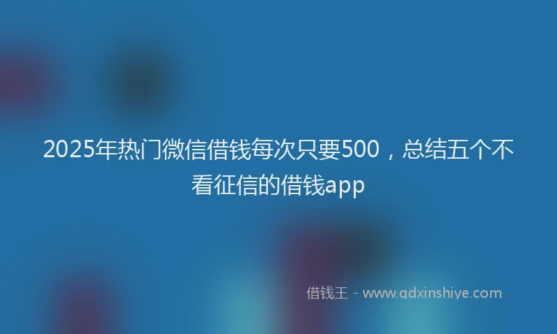 2025年热门微信借钱每次只要500，总结五个不看征信的借钱app