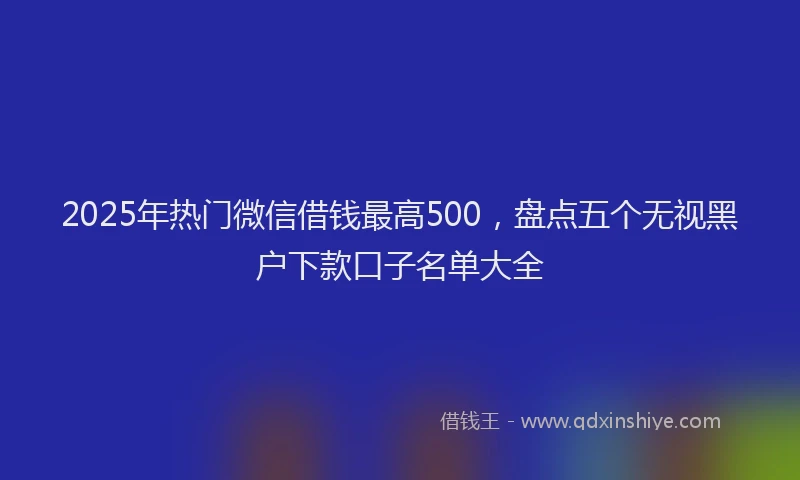 2025年热门微信借钱最高500，盘点五个无视黑户下款口子名单大全